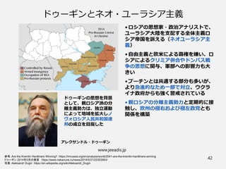 ドゥーギンとネオ・ユーラシア主義
• ロシアの思想家・政治アナリストで、
ユーラシア大陸を支配する全体主義ロ
シア帝国を訴える（ネオユーラシア主
義）
• 自由主義と欧米による覇権を嫌い、ロ
シアによるクリミア併合やドンバス戦
争の思想に関与、軍部への影響力も大
きい
• プーチンとは共通する部分も多いが、
より急進的なため一部で対立、ウクラ
イナ政府からも強く警戒されている
• 親ロシアの分離主義勢力と定期的に接
触し、欧州の極右および極左政党とも
関係を構築
www.jeeadis.jp
42
参考：Are the Kremlin Hardliners Winning? https://imrussia.org/en/analysis/world/2041-are-the-kremlin-hardliners-winning
ドゥーギン 2014年5月の発言 https://www.nakanune.ru/news/2014/5/21/22353563/
写真：Aleksandr Dugin https://en.wikipedia.org/wiki/Aleksandr_Dugin
ドゥーギンの思想を背景
として、親ロシア派の分
離主義勢力は、独立運動
によって地域を拡大しノ
ヴォロシア人民共和国連
邦の成立を目指した
アレクサンドル・ドゥーギン
 