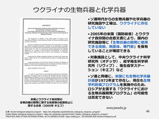ウクライナの生物兵器と化学兵器
• ソ連時代からの生物兵器や化学兵器の
研究施設や工場は、ウクライナに存在
していない
• 2005年の米国（国防総省）とウクラ
イナ政府間の合意文書により、国内の
研究施設等に「生物兵器の開発に使用
できる技術、病原体、専門家」を保有
していることが確認できる
• 対象施設として、中央ウクライナ科学
研究所（オデッサ）、疫学衛生科学研
究所（リヴィブ）、衛生疫学ステー
ション（キエフ）など
• ソ連と同様に、米国にも生物化学兵器
計画が1972年まで存在し、現在も生物
学的防衛プログラムを実施中のため、
ロシアが主張する「ウクライナにおけ
る生物兵器開発プログラム」の可能性
は否定できない
www.jeeadis.jp
46
出典：Soviet biological weapons program https://en.wikipedia.org/wiki/Soviet_biological_weapons_program
United States biological weapons program https://en.wikipedia.org/wiki/United_States_biological_weapons_program
TREATIES AND OTHER INTERNATIONAL ACTS SERIES 05-829 https://state.gov/.../2019/02/05-829-Ukraine-Weapons.pdf
米国とウクライナ政府間の
生物兵器の開発に関する技術等の拡散防止に
関する合意（2005年 キエフ）
 