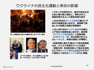 ウクライナの民主化運動と革命の影響
• コサックの時代から、独立や民主化の
ために権力者に抵抗し、制圧されて、
保護を受けるという歴史を繰り返す
• 2004年末のオレンジ革命で親ロシア
派の大統領を追い出すが、再選挙で選
出した大統領と首相が仲間割れ
• 2014年2月のマイダン革命でも親ロ
シア派の大統領を追い出すが、政府側
（ウクライナ特別警察）と反政府側
（右派セクター等）双方の暴力がエス
カレートして、多数の民間人が犠牲に
• 反政府側に敗れた親ロシア派の武装勢
力が、クリミア半島やドンバス地方
（東部2州）を実効支配して独立を宣言、
ロシアのクリミア侵攻と2022ウクライ
ナ侵攻につながるドンバス戦争に発展
www.jeeadis.jp 47
写真：ウィキペディア
多くの犠牲者と暴力の連鎖を生んだマイダン革命
マイダン革命は、オバマ政権とソロス財
団、オリガルヒ（ユダヤ系）が支援
 