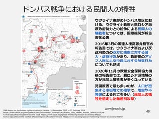 www.jeeadis.jp
49
ドンバス戦争における民間人の犠牲
ウクライナ東部のドンバス地区にお
ける、ウクライナ政府と親ロシア派
反政府勢力との紛争による民間人の
犠牲者については、国際機関が報告
書を公表
2016年3月の国連人権高等弁務官の
報告書では、ウクライナ軍および反
政府勢力の双方に捕虜に対する簿
力・虐待行為があり、政府側のアゾ
フ大隊による市民に対する略奪行為
についても記述
2020年11月の欧州安全保障協力機
構の報告書では、親ロシア派地域の
方が民間人犠牲者が多くなっている
死傷原因で最も多いのが、人口が密
集する市街地での砲撃で、地雷や不
発弾による死亡も多い（民間人の犠
牲を想定した無差別攻撃）
 
