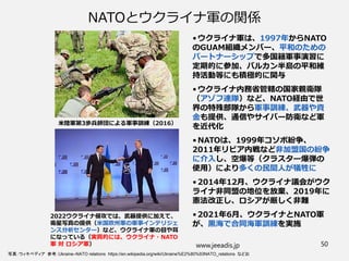 NATOとウクライナ軍の関係
• ウクライナ軍は、1997年からNATO
のGUAM組織メンバー、平和のための
パートナーシップで多国籍軍事演習に
定期的に参加、バルカン半島の平和維
持活動等にも積極的に関与
• ウクライナ内務省管轄の国家親衛隊
（アゾフ連隊）など、NATO経由で世
界の特殊部隊から軍事訓練、武器や資
金も提供、通信やサイバー防衛など軍
を近代化
• NATOは、1999年コソボ紛争、
2011年リビア内戦など非加盟国の紛争
に介入し、空爆等（クラスター爆弾の
使用）により多くの民間人が犠牲に
• 2014年12月、ウクライナ議会がウク
ライナ非同盟の地位を放棄、2019年に
憲法改正し、ロシアが厳しく非難
• 2021年6月、ウクライナとNATO軍
が、黒海で合同海軍訓練を実施
www.jeeadis.jp 50
写真：ウィキペディア 参考：Ukraine–NATO relations https://en.wikipedia.org/wiki/Ukraine%E2%80%93NATO_relations などお
米陸軍第3歩兵師団による軍事訓練（2016）
2022ウクライナ侵攻では、武器提供に加えて、
衛星写真の提供（米国欧州軍の軍事インテリジェ
ンス分析センター）など、ウクライナ軍の目や耳
になっている（実質的には、ウクライナ・NATO
軍 対 ロシア軍）
 