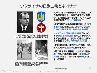 ウクライナの民族主義とネオナチ
• ウクライナの民族主義・ナショナリズ
ムの歴史は古く、中世のキエフ大公国
や、17世紀のポーランド・リトアニア
連邦に対するコサック蜂起など
• 1933年に大量の餓死者を出したホロ
ドモールの背景には、スターリンのウ
クライナ民族主義に対する危機感が
• ウクライナ民族主義者組織（OUN）
のウクライナ蜂起軍（UPA）がナチス
ドイツと結託し、リヴィウ市でユダヤ
人を虐殺（リヴィウポグロム1941）
• 1943年には、東ガリシアでポーラン
ド人に対する民族浄化作戦を実行
• 第二次世界大戦後は、UPAがソ連や
ポーランド政府軍と戦闘（米国CIAが
支援）するも、1950年代半ばにソ連に
よって壊滅
www.jeeadis.jp 51
写真：ウィキペディア 参考：Ukrainian nationalism https://en.wikipedia.org/wiki/Ukrainian_nationalism など
バンデラが率いるウクライナ民族主義者組織
は、1994年には最大30万人規模にまで拡大
リヴィウポグロムでは、ナチスや民族主義者に
加えて、一般市民もユダヤ人を虐待
 
