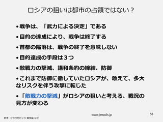 ロシアの狙いは都市の占領ではない？
•戦争は、「武力による決定」である
•目的の達成により、戦争は終了する
•首都の陥落は、戦争の終了を意味しない
•目的達成の手段は３つ
•敵戦力の撃滅、講和条約の締結、防御
•これまで防御に徹していたロシアが、敢えて、多大
なリスクを伴う攻撃に転じた
•「敵戦力の撃滅」がロシアの狙いと考える、戦況の
見方が変わる
www.jeeadis.jp 58
 