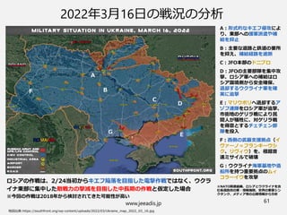 www.jeeadis.jp 61
2022年3月16日の戦況の分析
ロシアの作戦は、2/24当初からキエフ陥落を目指した電撃作戦ではなく、ウクラ
イナ東部に集中した敵戦力の撃滅を目指した中長期の作戦と仮定した場合
※今回の作戦は2018年から検討されてきた可能性が高い
A
C
D
E
B
F
G
A：形式的なキエフ侵攻によ
り、東部への援軍派遣や補
給を抑止
B：主要な道路と鉄道の要所
を抑え、補給経路を遮断
C：JFO本部のドニプロ
D：JFOの主要部隊を集中攻
撃、ロシア軍への補給はロ
シア国境側から安全確保、
退却するウクライナ軍を確
実に追撃
E：マリウポリへ退却するア
ゾフ連隊をロシア軍が追撃、
市街地のゲリラ戦により民
間人が犠牲に、対ゲリラ戦
を得意とするチェチェン部
隊を投入
F：西側の武器支援拠点（イ
ヴァーノ＝フランキーウシ
ク、リヴィウ）を、極超音
速ミサイルで破壊
G：ウクライナ海軍基地や造
船所を持つ重要拠点のムィ
コラーイウを攻撃
※NATO関連組織、ロシアとウクライナを含
む各国政府の軍・情報機関、世界の軍事シン
クタンク、メディア等の公開情報から分析
 