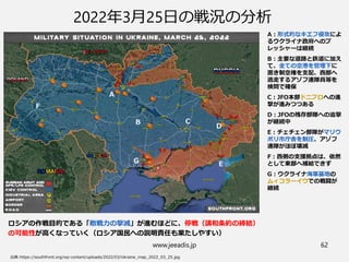 www.jeeadis.jp 62
2022年3月25日の戦況の分析
A：形式的なキエフ侵攻によ
るウクライナ政府へのプ
レッシャーは継続
B：主要な道路と鉄道に加え
て、全ての空港を管理下に
置き制空権を支配、西部へ
逃走するアゾフ連隊員等を
検問で確保
C：JFO本部ドニプロへの進
撃が進みつつある
D：JFOの残存部隊への追撃
が継続中
E：チェチェン部隊がマリウ
ポリ市庁舎を制圧、アゾフ
連隊がほぼ壊滅
F：西側の支援拠点は、依然
として東部へ補給できず
G：ウクライナ海軍基地の
ムィコラーイウでの戦闘が
継続
ロシアの作戦目的である「敵戦力の撃滅」が進むほどに、停戦（講和条約の締結）
の可能性が高くなっていく（ロシア国民への説明責任も果たしやすい）
A
B C
D
E
F
G
 