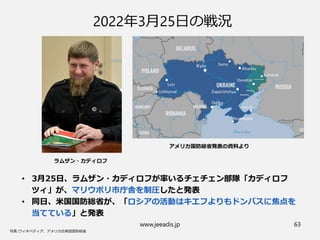 www.jeeadis.jp 63
2022年3月25日の戦況
• 3月25日、ラムザン・カディロフが率いるチェチェン部隊「カディロフ
ツィ」が、マリウポリ市庁舎を制圧したと発表
• 同日、米国国防総省が、「ロシアの活動はキエフよりもドンバスに焦点を
当てている」と発表
ラムザン・カディロフ
アメリカ国防総省発表の資料より
 