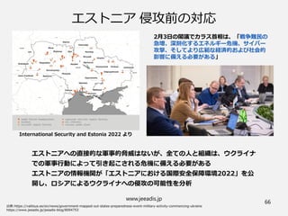 www.jeeadis.jp
66
エストニア 侵攻前の対応
エストニアへの直接的な軍事的脅威はないが、全ての人と組織は、ウクライナ
での軍事行動によって引き起こされる危機に備える必要がある
エストニアの情報機関が「エストニアにおける国際安全保障環境2022」を公
開し、ロシアによるウクライナへの侵攻の可能性を分析
International Security and Estonia 2022 より
2月3日の閣議でカラス首相は、「戦争難民の
急増、深刻化するエネルギー危機、サイバー
攻撃、そしてより広範な経済的および社会的
影響に備える必要がある」
 