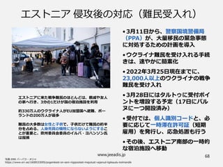 www.jeeadis.jp 68
エストニア 侵攻後の対応（難民受入れ）
•3月11日から、警察国境警備局
（PPA）が、大量移民の緊急事態
に対処するための計画を導入
•ウクライナ難民を受け入れる手続
きは、速やかに簡素化
•2022年3月25日現在までに、
23,000人以上のウクライナの戦争
難民を受け入れ
•3月28日にはタルトゥに受付ポイ
ントを増設する予定（17日にパル
ヌに一つ開設済み）
•受付では、個人識別コードと、必
要に応じて一時滞在許可証（短期
雇用）を発行し、応急処置も行う
•その後、エストニア南部の一時的
な宿泊施設へ移動
エストニアに来た戦争難民のほとんどは、親戚や友人
の家へ行き、3分の1だけが国の宿泊施設を利用
約330万人のウクライナ人がEU加盟国へ避難、ポー
ランドの200万人が最多
難民の大多数は女性と子供で、子供だけで難民の約半
分を占める、人身売買の犠牲にならないようにするこ
とが重要と、欧州委員会委員のイルバ・ヨハンソン氏
は指摘
 