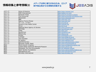 www.jeeadis.jp 7
情報収集と参考情報(3)
メディアは特に偏りがあるため、ロシア
系や独立系からも情報を収集する
メディア Voice of America https://www.voanews.com/
メディア CNN International https://edition.cnn.com/
メディア Financial Times https://www.ft.com/war-in-ukraine
メディア The Economist https://www.economist.com/ukraine-crisis
メディア Newsweek https://www.newsweek.com/
メディア BBC https://www.bbc.com/
メディア Agence France-Presse https://www.afp.com/
メディア クーリエ・ジャポン https://courrier.jp/
メディア Ukraine Crisis Media Center https://uacrisis.org/
メディア LB.ua https://en.lb.ua/
メディア National News Agency of Ukraine https://www.ukrinform.net/
メディア SPUTNIK https://sputniknews.com/
メディア TASS https://tass.com/
メディア SouthFront https://southfront.org/
メディア Dilyana.bg https://dilyana.bg/
メディア Forbes https://forbesjapan.com/
メディア J-STAGE https://www.jstage.jst.go.jp/
メディア The Guardian https://www.theguardian.com/
メディア Al Jazeera https://www.aljazeera.com/
メディア openDemocracy https://www.opendemocracy.net/en/
メディア Business Insider Japan https://www.businessinsider.jp/
NGO World Jewish Congress https://www.worldjewishcongress.org/
NGO United States Holocaust Memorial Museum https://www.ushmm.org/
NGO Wikipedia, the free encyclopedia https://en.wikipedia.org/wiki/
NGO Open Society Foundations https://www.opensocietyfoundations.org/
NGO GeorgeSoros.com https://www.georgesoros.com/
NGO Amnesty International https://www.amnesty.org/
 
