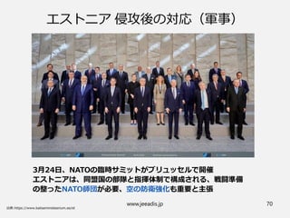 www.jeeadis.jp 70
エストニア 侵攻後の対応（軍事）
3月24日、NATOの臨時サミットがブリュッセルで開催
エストニアは、同盟国の部隊と指揮体制で構成される、戦闘準備
の整ったNATO師団が必要、空の防衛強化も重要と主張
 