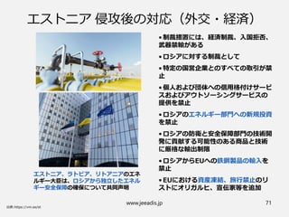 www.jeeadis.jp 71
エストニア 侵攻後の対応（外交・経済）
エストニア、ラトビア、リトアニアのエネ
ルギー大臣は、ロシアから独立したエネル
ギー安全保障の確保について共同声明
• 制裁措置には、経済制裁、入国拒否、
武器禁輸がある
• ロシアに対する制裁として
• 特定の国営企業とのすべての取引が禁
止
• 個人および団体への信用格付けサービ
スおよびアウトソーシングサービスの
提供を禁止
• ロシアのエネルギー部門への新規投資
を禁止
• ロシアの防衛と安全保障部門の技術開
発に貢献する可能性のある商品と技術
に厳格な輸出制限
• ロシアからEUへの鉄鋼製品の輸入を
禁止
• EUにおける資産凍結、旅行禁止のリ
ストにオリガルヒ、宣伝家等を追加
 