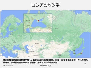 www.jeeadis.jp
9
ロシアの地政学
対外的な侵略の方向性は少なく、国内の政治経済の維持、自衛・防衛では現実的、ガス等の天
然資源、核兵器を含む軍事力と連携したサイバー攻撃が武器
 