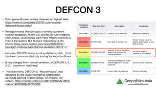 DEFCON 3
• Putin places Russian nuclear deterrent on highest alert,
https://www.rt.com/russia/550767-putin-nuclear-
deterrent-forces-order/

• Pentagon wants Moscow back channels to prevent
nuclear escalation: As the U.S. and NATO rush weapons
into Ukraine, DoD oﬃcials want more military channels to
Putin’s top leaders. But Russia’s not picking up the
phone. https://www.politico.com/news/2022/02/27/
pentagon-moscow-backchannel-escalation-00012107

• Normally, DEFCON status is not available to public, but it
has been communicated only among the security oﬃcers

• It has changed from: normal condition, to DEFCON 5, 4,
3, 2, 1 (maximum readiness)

• The recent level, DEFCON 3, “Round House”, was
assessed by the public intelligence organization,
DEFCON Warning System (DWS), for civilians, not
military, https://mobile.twitter.com/DEFCONWSALERTS/
status/1497954094807351296
g Geopolitics.Λsia
veritas vos libérait
b82413a8a399c5a68a2881c3489c6b60
 