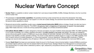 Nuclear Warfare Concept
• Nuclear Triad is a capability to deliver nuclear missiles from Land-sea-air based (ICBMs, SLBMs, Strategic Bombers), only four countries
control nuclear triad.

• The possession of second-strike capabilities, the possible remaining nuclear arsenal that can endure the adversaries’ first-strike,
counters a first-strike nuclear threat and can support a no first use nuclear strategy. the submarine-launched ballistic missiles (SLBMs) is
the second-strike capability by nature.

• Reciprocal second-strike capabilities usually cause a mutual assured destruction (MAD) defence strategy, though one side may have a
lower level minimal deterrence response. Thus MAD is the genuine “helm” of hegemony of “hard power” to “govern” the recent global
order. MAD mades total war or world war among superpowers unlikely, but a limited conventional warfare.

• Anti-ballistic Missile (ABM) is a system designed to intercept and destroy any type of ballistic threat especially ICBM. The ABM capability
is not a public knowledge, but a military classified information. Full ABM capability is like Israeli “Iron Dome”. Normally, the intelligence
service will provide specific location of ICBM (and may be also airbase) for automatic intercept, but it’s diﬃcult to detect & intercept SLBM,
because it has stealthily movably operated undersea. The recent nuclear deterrence debate argues on a topic to limit ABM capability more
than to restrict amount of nuclear possession, i.e. China has employed “minimum deterrence”. Because ABM constitutes a “hidden”
leverage over second-strike capability, thus oﬀ-balance in MAD. It’s expected that the US has possessed the most excel ABM on earth.

• Russian Death Hand (Система) can automatically initiate the launch of the Russian intercontinental ballistic missiles (ICBMs) by sending a
pre-entered highest-authority order from the General Staﬀ of the Armed Forces, Strategic Missile Force Management to command posts
and individual silos if a nuclear strike is detected by seismic, light, radioactivity, and pressure sensors even with the commanding elements
fully destroyed.
g Geopolitics.Λsia
veritas vos libérait
b82413a8a399c5a68a2881c3489c6b60
 