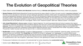 The Evolution of Geopolitical Theories
• Classic dialectic between Sir Halford John Mackinder (heartland theory) vs Nicholas John Spykman (rimland theory), realism plus geography.

• George Friedman (RAND/Stratfor/Geopolitical Futures) has enhanced the classic dialectic to infuse it into each country’s “geopolitical implication” and
then each country will project its “hard power” along its distinguish geopolitical implication. World system has happened according to the interaction
among those geopolitical implications around the world. The US is the maintenance of global order because of its implication to preserve the largest
sea power on earth. Under this theory, geopolitical implication will dictate state’s behavior, not man itself. Putin has to enact his political maneuver
according to Russian geopolitical implication in order to maintain his power, not the other way round. If he fails to do so, he will be replaced by
someone else who can do better than him in this regards. There is more “maneuver of power” rather than “balance of power” in this aspect.

• John Joseph Mearsheimer’s oﬀensive realism maintains “regional hegemony” (to avoid bug passing flaw) and trying to suppress other regional
candidates by collaborate with regional actors (via oﬀshore balancer) more than just to wait for natural geopolitical balance of power (thus oﬀensive not
defensive). There is no true global order in this system, but global typology of power, the unipolarity (single regional hegemon) and bipolarity (two
regional hegemons) are safer than multipolarity (multiple regional hegemons) because minimum miscalculation from limited “bug passing” possibility.
The premise of realism has been built upon the nature of man, i.e. anarchy and power politics.

• Neoliberalism maintains “global institution” to preserve “global governance”, i.e. UN and its sister subsidiaries. Under this system, economic power
will be enshrined over hard power. Thus Joseph Nye has invented the concept of “soft power” and “smart power” to combine diﬀerent power
altogether. The premise on neoliberalism has been built upon the economic concept such as game theory. This school believes in international law. It
fails to explain why sometimes human sacrifice their life instead of economic benefit (considered from the actor’s point of view, should they fail to exist,
i.e. suicidal terrorist or die in war, the game in “game theory” will be no more, gambling can’t explain over all driving factor.)

• The discourse of institutions is the outcome of “constructed idea” by human interactions, thus constructivist school

• Another model is Marko Papic’s constrain model (2021: 40) g Geopolitics.Λsia
veritas vos libérait
b82413a8a399c5a68a2881c3489c6b60
 