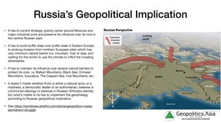 g Geopolitics.Λsia
veritas vos libérait
b82413a8a399c5a68a2881c3489c6b60
• It has to control strategic gravity center around Moscow and
major industrial zone and preserve its influence over its core in
the central Russian plain

• It has to build buﬀer state over buﬀer state in Eastern Europe,
to prolong invasion from northern European plain which has
very minimum natural barrier (i.e. mountain, river or sea), and
waiting for the winter to use the climate to inflict the invading
adversaries.

• It has to maintain its influence over several natural barriers to
protect its core, i.e. Balkan Mountains, Black Sea, Crimean
Mountains, Caucasus, The Caspian Sea, Ural Mountains, etc.

• It doesn’t matter whether Putin is either a rational actor or a
madness, a democratic leader or an authoritarian, believes in
communist ideology or believes in Russian Orthodox identity,
but what’s matter is he has to implement the geostrategy
according to Russian geopolitical implication. 

• See https://worldview.stratfor.com/article/geopolitics-russia-
permanent-struggle
Russia’s Geopolitical Implication
 