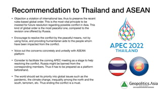 Recommendation to Thailand and ASEAN
• Objection a violation of international law, thus to preserve the recent
rules-based global order. This is the most vital principle to be
insisted for future resolution regarding possible conflict in Asia. This
kind of global order is the most peaceful one, compared to the
revision one oﬀered by Russia.

• Encourage to resolve the conflict by the peaceful means, not by
using force, and providing humanitarian aids to the people whom
have been impacted from the conflict.

• Voice out the concerns concretely and unitedly with ASEAN
platform

• Consider to facilitate the coming APEC meeting as a stage to help
resolving the conflict. Russia might be banned from the
corresponding members. Thus it has to be prepared as a platform
beforehand.

• The world should set its priority into global issues such as the
pandemic, the climate change, inequality among the north and the
south, terrorism, etc. Thus ending the conflict is a must. g Geopolitics.Λsia
veritas vos libérait
b82413a8a399c5a68a2881c3489c6b60
 