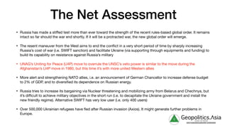 The Net Assessment
• Russia has made a stiﬀed test more than ever toward the strength of the recent rules-based global order. It remains
intact so far should the war end shortly. If it will be a protracted war, the new global order will emerge.

• The resent maneuver from the West aims to end the conflict in a very short period of time by sharply increasing
Russia’s cost of war (i.e. SWIFT sanction) and facilitate Ukraine (via supporting through equipments and funding) to
build its capability on resistance against Russia’s military

• UNAG’s Uniting for Peace (U4P) move to overrule the UNSC’s veto power is similar to the move during the
Afghanistan’s U4P move in 1980, but this time it’s with more united Western allies

• More alert and strengthening NATO allies, i.e. an announcement of German Chancellor to increase defense budget
to 2% of GDP, and to diversified its dependence on Russian energy.

• Russia tries to increase its bargaining via Nuclear threatening and mobilizing army from Belarus and Chechnya, but
it’s diﬃcult to achieve military objectives in the short run (i.e. to decapitate the Ukraine government and install the
new friendly regime). Alternative SWIFT has very low user (i.e. only 400 users)

• Over 500,000 Ukrainian refugees have fled after Russian invasion (Axios). It might generate further problems in
Europe.
g Geopolitics.Λsia
veritas vos libérait
b82413a8a399c5a68a2881c3489c6b60
 