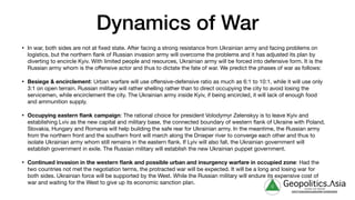 Dynamics of War
• In war, both sides are not at fixed state. After facing a strong resistance from Ukrainian army and facing problems on
logistics, but the northern flank of Russian invasion army will overcome the problems and it has adjusted its plan by
diverting to encircle Kyiv. With limited people and resources, Ukrainian army will be forced into defensive form. It is the
Russian army whom is the oﬀensive actor and thus to dictate the fate of war. We predict the phases of war as follows:

• Besiege & encirclement: Urban warfare will use oﬀensive-defensive ratio as much as 6:1 to 10:1, while it will use only
3:1 on open terrain. Russian military will rather shelling rather than to direct occupying the city to avoid losing the
servicemen, while encirclement the city. The Ukrainian army inside Kyiv, if being encircled, it will lack of enough food
and ammunition supply.

• Occupying eastern flank campaign: The rational choice for president Volodymyr Zelenskyy is to leave Kyiv and
establishing Lviv as the new capital and military base, the connected boundary of western flank of Ukraine with Poland,
Slovakia, Hungary and Romania will help building the safe rear for Ukrainian army. In the meantime, the Russian army
from the northern front and the southern front will march along the Dnieper river to converge each other and thus to
isolate Ukrainian army whom still remains in the eastern flank. If Lyiv will also fall, the Ukrainian government will
establish government in exile. The Russian military will establish the new Ukrainian puppet government.

• Continued invasion in the western flank and possible urban and insurgency warfare in occupied zone: Had the
two countries not met the negotiation terms, the protracted war will be expected. It will be a long and losing war for
both sides. Ukrainian force will be supported by the West. While the Russian military will endure its expensive cost of
war and waiting for the West to give up its economic sanction plan. g Geopolitics.Λsia
veritas vos libérait
b82413a8a399c5a68a2881c3489c6b60
 