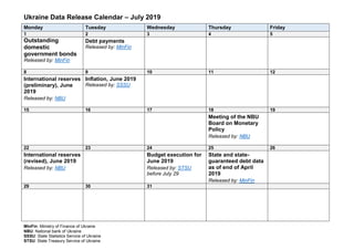 Ukraine Data Release Calendar – July 2019
Monday Tuesday Wednesday Thursday Friday
1 2 3 4 5
Outstanding
domestic
government bonds
Released by: MinFin
Debt payments
Released by: MinFin
8 9 10 11 12
International reserves
(preliminary), June
2019
Released by: NBU
Inflation, June 2019
Released by: SSSU
15 16 17 18 19
Meeting of the NBU
Board on Monetary
Policy
Released by: NBU
22 23 24 25 26
International reserves
(revised), June 2019
Released by: NBU
Budget execution for
June 2019
Released by: STSU
before July 29
State and state-
guaranteed debt data
as of end of April
2019
Released by: MinFin
29 30 31
MinFin: Ministry of Finance of Ukraine
NBU: National bank of Ukraine
SSSU: State Statistics Service of Ukraine
STSU: State Treasury Service of Ukraine
 