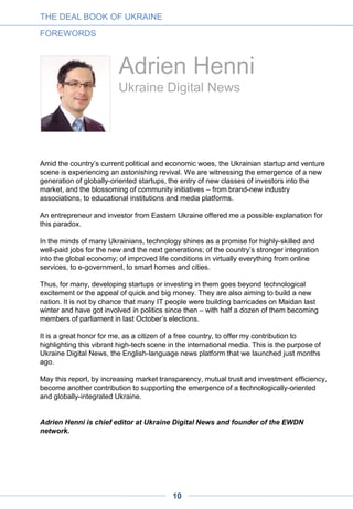 Yevgen Sysoyev
AVentures Capital
Can a multibillion-dollar IT industry exist in a country with virtually no venture
investment?
The answer is yes, and the country we are talking about is modern-day Ukraine.
In 2011 our firm launched the first venture fund. True, a multibillion-level IT industry
already existed in Ukraine at that time; on the other hand, there were no incubators or
seed funds. International funds had already been active, but they were mostly investing
in companies at the growth and buy-out stages, with very few deals happening at earlier
points.
How could a multibillion-dollar IT industry emerge without any venture money in the
ecosystem in the first place? There was no local market to consume technology and no
early adopters to stimulate the development of the innovative products. There was no
seed funding available.
Technical talent, however, was abundant – and the people who had it were
hungry enough to bootstrap and succeed in international markets.
Over the years, the intellectual products and software developed by Ukrainian technical
talent has been absorbed internationally, mostly in the markets of the US and
Europe. Famous Ukrainians who left Ukraine and built multibillion-dollar startups in
Silicon Valley include Jan Koum (WhatsApp) and Max Levchin
(PayPal) and many others.
Those Ukrainian entrepreneurs, who stayed in Ukraine, have grown in ambition and skill,
building many successful global businesses such as InvisibleCRM, Jooble,
Depositphotos to name a few. The day when we will hear of the first billion-dollar IPO or
exit of a Ukrainian IT startup is coming soon.
From this point onward this report will offer no soft statements – simply hard numbers
and data-driven conclusions. The numbers will speak for themselves.
Yevgen Sysoyev is founding and managing partner at AVentures Capital
THE DEAL BOOK OF UKRAINE
FOREWORDS
10
 