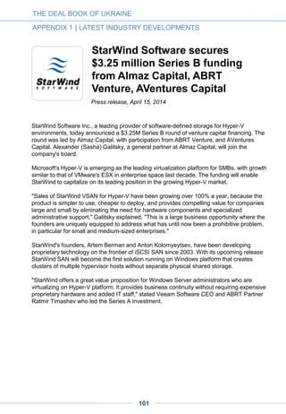 And while their revenues are generated abroad, these companies remain very much rooted
in Ukraine. Top executives continue to reside in their home country and all of their product
development and R&D are based there. That gives them a real cost advantage over many
of their international competitors.
Opportunities and challenges
Despite the poor political situation in Ukraine, there are good reasons for optimism. It’s got
a high quality, low cost workforce. The conflict zones of Donetsk and Luhansk remain a
safe distance from the technology centers of Kyiv, Kharkiv and Zaporizhia. European
parties won massive majorities in the recent parliamentary elections and the culture is
progressive.
Yet still, serious challenges remain. Ukraine is a deeply corrupt country and devilishly hard
to do business in. It must undertake rapid reform—and endure no small amount of
economic pain—to satisfy the stringent EU and IMF requirements required to maintain
international support. Putin, in the meantime, seems determined to undermine the
country’s upward rise.
However, I’ve noticed an important change in Ukraine since I started doing business there
over a decade ago. In 2004, its people took to the streets in the Orange Revolution to
demand democratic ideals. Now they protest for real reforms—insisting that corruption be
rooted out, tainted officials be fired and laws be changed to reflect international norms.
No doubt, it will be a tough road ahead. But it’s also important to remember that Ukraine is
one of the largest and best educated countries in Europe, with an excellent base of talent
and technology infrastructure. So while it may seem unlikely for Ukraine to become the
next tech mecca, I wouldn’t bet against it.
This article was first published in Forbes http://www.forbes.com/sites/gregsatell/2014/11/24/could-ukraine-be-
the-next-silicon-valley/
• Greg Satell is a US based business consultant. You can find his blog at
DigitalTonto.com and follow him on Twitter @DigitalTonto
THE DEAL BOOK OF UKRAINE
APPENDIX 1 | LATEST INDUSTRY DEVELOPMENTS
101
 