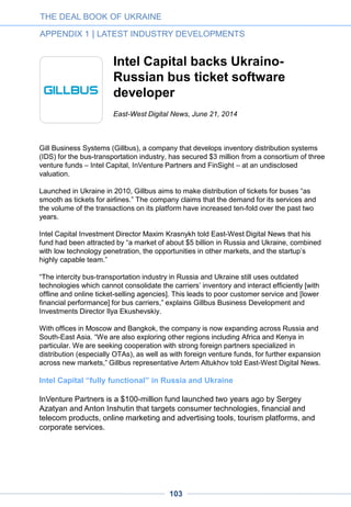Business far from politics
The investors interviewed by Ukraine Digital News are, indeed, distant from political
considerations. “Ukraine has a strong high tech sector due its traditionally high educational
level and to its openness to international exchanges,” said Alexander Galitsky, founder of
Almaz Capital.
“Our fund’s policy regarding this country has in no way been affected by the recent political
turmoil. The first reason is that investing in Ukraine is part of our mandate. The second
reason is that, in our industries, project development and investment cycles are counted in
years, which keeps them aside from political ups and downs,” added the prominent VC,
who was born in Ukraine.
An international venture fund with Russian origins, Runa Capital has included Ukraine
among the target countries of its second fund, which launched recently.
“The technology business should be outside of politics, and we are sad about what is
going on and about the negative emotional background created by the recent events in
Ukraine,” said Dmitry Chikhachev of Runa Capital, in a recent exchange with East-West
Digital News. “But discriminating in business or science by country of origin is equally
irrelevant, and our goal is to find the best teams [no matter from which country].”
Pioneering VCs from the West
Intel Capital’s participation in the Gillbus round and the recent acquisition of an e-
commerce startup by a Ukrainian affiliate of Naspers have been the only significant moves
from western VCs over the past few months. True, interest from western players in
Ukrainian startups was just emerging when the revolution took place last winter.
But some other Western VCs are eyeing the market, too.
“We think talented founders and innovative technology can come from anywhere in the
world. Ukraine was always an area of interest for us from this perspective. The political
situation hasn’t changed our attitude, although it’s certainly introduced an additional layer
of risk to any investment,” said Brian Feinstein, partner at Bessemer Venture Partners, in
an exchange with Ukraine Digital News.
Michael Treskow, Vice President at Accel Partners, lauds “the breadth of ideas in the
Ukrainian entrepreneurial community — from consumer to enterprise, and from local
execution of existing concepts to fundamentally new ideas.” He adds that, “Interesting
meetings are guaranteed.”
THE DEAL BOOK OF UKRAINE
APPENDIX 1 | LATEST INDUSTRY DEVELOPMENTS
103
 