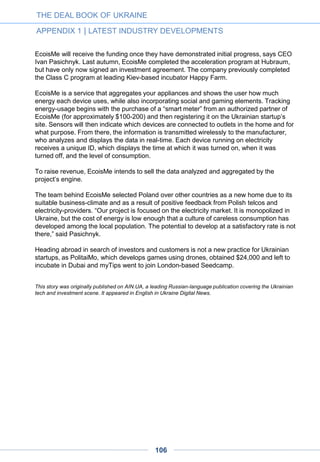 Google’s Motorola Mobility
acquires image and gesture
recognition company Viewdle
Earlier this week, we heard rumors that Google was in the process of acquiring. Turns out
those rumors were true. Google’s Motorola Mobility unit just announced that it has acquired
the augmented reality and image recognition firm Viewdle.
Here is the statement we just received from a Motorola spokesperson:
“Motorola Mobility today announced that it has acquired Viewdle, a leading imaging
& gesture recognition company. Motorola and Viewdle have an existing commercial
agreement and have been collaborating for some time. Terms of the transaction
were not disclosed.”
Previous to this acquisition, a source close to the company told us earlier this week,
Viewdle had already been in acquisition talks with Google around 2008 and with Motorola
in 2011, around the same time the company was acquired by Google. While Motorola isn’t
disclosing the price of the acquisition, the rumor mill pegs it between $30 million and $45
million.
Viewdle was founded in Ukraine in 2006 and still keeps a considerable presence there, but
the company is now headquartered in Silicon Valley. The company raised about $12.5
million in venture funding since launch, including a $10 million Series B round in 2010.
Among the company’s investors are Best Buy Capital, BlackBerry Partners Fund,
Qualcomm, KCP Capital and Anthem Venture Partners. The founders, our source tells us,
were heavily diluted in the process.
TechCrunch, Oct. 3, 2012
THE DEAL BOOK OF UKRAINE
APPENDIX 1 | LATEST INDUSTRY DEVELOPMENTS
106
 