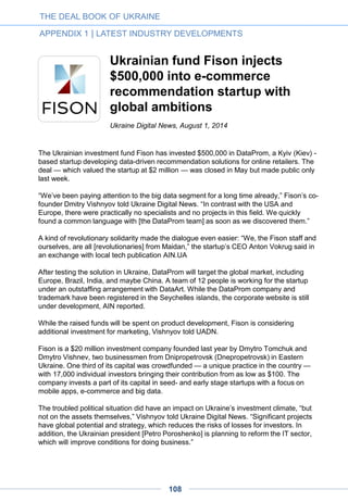 Coppertino raises funding from
AVentures, TA Venture and
Torben Majgaard
By Brendan Maynard, Ukraine Digital News, April 18, 2014
Coppertino, a Los Angeles-based startup with Ukrainian origins, announced today that it
has raised half a million dollars at an undisclosed valuation from leading Ukrainian
investment firms AVentures and TA Venture as well as from Torben Majgaard, the Danish
founder of Ukrainian IT-outsourcing company Ciklum.
Founded in 2011 by Petro Bondarevskyi and Ivan Ablamskyi, Coppertino has maintained
its R&D center in Ukraine. Its main product, VOX, is a minimalist and free music player for
Mac capable of handling any audio format.
Since its launch last year, VOX has become one of the most popular music players for
Mac, amassing 500,000 downloads. In order to expand the service, Coppertino has
announced integration with SoundCloud, Deezer, Spotify, Rdio, Grooveshark, free-music
library Jamendo, and personalized internet-radio service Aupeo.
The company also states that they have negotiated with musicians such DJ London
Elektricity, Moby, and GermanDJ ATB regarding the prospect of partnerships.
A major Ukrainian investment fund founded in 2000, AVentures is led by Andrey Kolodyuk
and Yevgen Sysoyev. It focuses mainly – but not exclusively – on startups from Ukraine, or
with Ukrainian roots.
TA Venture is a leading venture fund that is backed by $50 million in committed capital and
led by Viktoriya Tigipko.
Majgaard, who hails from Denmark, founded the IT-outsourcing company Ciklum in 2002
and has built it into one of the of the largest companies in this market in Eastern Europe.
This latest round adds to the $400,000 in seed funding that Coppertino raised from
AVentures in July 2013.
THE DEAL BOOK OF UKRAINE
APPENDIX 1 | LATEST INDUSTRY DEVELOPMENTS
108
 