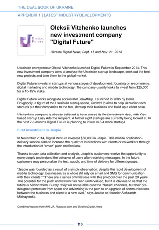 FinSight is an internationally-oriented fund just launched by Russian companies Finam
and Skagit Investment that aims to raise $50 million to $100 million.
Intel has invested over $1 billion in the Russian market since 1991 and “remains
committed to support its growth and the development of Russian innovative economy,” the
fund stated.
Its venture branch, Intel Capital, is one of the most active international venture funds in
both the Russian and Ukrainian venture markets with nine portfolio companies in Russia
and two in Ukraine. While “monitoring the current developments in the two countries, we
are not involved into politics in any form,” Krasnykh said. “Our offices in Russia and
Ukraine are fully functional,” he added.
THE DEAL BOOK OF UKRAINE
APPENDIX 1 | LATEST INDUSTRY DEVELOPMENTS
110
 