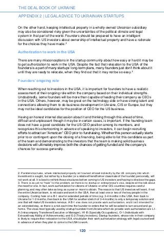 On the other hand, keeping intellectual property in a wholly-owned Ukrainian subsidiary
may also be considered risky given the uncertainties of the political climate and legal
system in that part of the world. Founders should be prepared to have an intelligent
discussion with US investors about ownership of intellectual property and have a rationale
for the choices they have made.2
Authorization to work in the USA
There are many misconceptions in the startup community about how easy or hard it may be
to get authorization to work in the USA. Despite the fact that relocation to the USA of the
founders is a part of many startups’ long-term plans, many founders just don’t think about it
until they are ready to relocate, when they find out that it may not be so easy.3
Founders’ ongoing role
When reaching out to investors in the USA, it is important for founders to have a realistic
assessment of their ongoing role within the company based on their individual strengths.
Undoubtedly, some founders will be more than capable of leading their company as CEOs
in the USA. Others, however, may be great on the technology side or have strong talent and
connections allowing them to do business development in Ukraine, CIS or Europe, but they
may not be ideal candidates for the position of CEO for the US business.
Having an honest internal discussion about it and thinking through this ahead of time,
difficult and unpleasant though it may be in certain cases, is important. If the founding team
does not have a good candidate for the US CEO position among its members, and
recognizes this shortcoming in advance of speaking to investors, it can begin recruiting
efforts to attract an “American” CEO prior to fundraising. Whether this person actually starts
prior to or contingent upon the closing of a financing, being able to list this candidate as part
of the team and demonstrating to the investors that the team is making solid business
decisions will ultimately improve both the chances of getting funded and the company’s
chances for success generally.
2. Parallel structures, where intellectual property isn’t owned at least indirectly by the US company into which
investment is sought, but rather by a founder (or a relative/friend/former classmate of the founder) personally, will
not work at all. It is best to rethink those structures before coming to US investors and having to disclose the gaps.
3. There is as yet no “hack” to this problem, as there is no startup or entrepreneur’s visa, despite all the talk about
the need for one. In fact, work authorization for citizens of Ukraine or other CIS countries requires careful
planning, and may often take as long as a year or more to obtain. The reason is that US investors will want, if not
the entire Ukrainian team, to relocate and work in the USA, then at least one or two of the key people in the
company. Coming here on a B-1 visa for extended periods of time (e.g. 3-4 months in the USA, then back to
Ukraine for 1-2 months, then back to the USA for another stretch of 3-4 months) is only a temporary solution and
one that will make US investors nervous. A B-1 visa does not provide work authorization, and it isn’t intended for
an extended stay, so there is a risk each time the founder re-enters that he will be asked to turn around and go
home. The visas most typically used by startup founders from Ukraine which do provide work authorization are L1-
A (Intracompany Transferee Executive or Manager), H1-B (Specialty Occupations), O-1 (Individuals with
Extraordinary Ability of Achievements), and E-2 (Treaty Investors). Startup founders, whose role in their company
is likely to require their relocation to the USA, should plan their work authorization strategy with legal counsel well
in advance of when they plan to come to the USA to work.
THE DEAL BOOK OF UKRAINE
APPENDIX 2 | LEGAL ADVICE TO UKRAINIAN STARTUPS
120
 