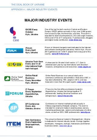 THE DEAL BOOK OF UKRAINE
APPENDIX 4 | MAJOR INDUSTRY EVENTS
MAJOR INDUSTRY EVENTS
IDCEE Every
October
Kyiv, Ukraine
One of the top five tech events in Central and Eastern
Europe, IDCEE gathers annually in Kyiv over 2,000 guests
from across Europe, the Americas, and Asia. The event is
intended for Internet entrepreneurs, VCs and angel investors,
CEOs and CTOs of IT companies, IT professionals, bloggers
and digital media contributors. www.idcee.org
iForum
Every April
Kyiv, Ukraine
iForum is Ukraine’s largest event dedicated to the Internet
and software development industries. Held in Kyiv, iForum
2013 gathered over 7,000 IT people from every part of the
country. www.2014.iforum.ua
Ukraine Tech Gem
Every year in an
international high
tech hot spot
A showcase for Ukraine's tech sector, U.T. Gem is
attended each year by top international and Ukrainian
investors, entrepreneurs and executives. www.utgem.co
Online Retail
Business
Every November
Kyiv, Ukraine
Online Retail Business is an annual retail and e-
commerce conference and exhibition. Held since 2007, it
has been attended by 700+ people in 2013, and was
featured in more than 50 expert reports. www.owox.com
IT Forum
Every September
Zaporizhzhya,
Ukraine
IT forum is the first offline conference hosted in
Zaporizhzhya, Ukraine that brings together IT-
professionals, leading Ukrainian investors and
entrepreneurs. www.it-forum.info
8P Conference
Every July
Odessa, Ukraine
Conference on Internet marketing held annually in
Odessa organized by Netpeak company. The event is
intended for small and medium-sized business owners,
marketing professionals, owners and employees of online
stores, as well as SEO, SMO professionals. www.8p.ua
Item Conference
Every September
Dnipropetrivsk,
Ukraine
The annual conference hosted in Dnipropetrivsk, Ukraine
is dedicated to Internet industry trends. It brings together
developers, managers, startups, freelancers and Internet
business owners. www.item.dp.ua
125
 