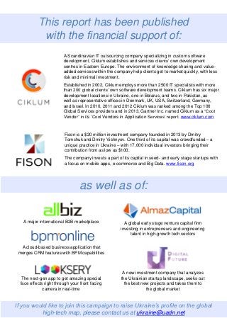 This report has been published
with the financial support of:
as well as of:
A Scandinavian IT outsourcing company specializing in custom software
development, Ciklum establishes and services clients’ own development
centres in Eastern Europe. The environment of knowledge sharing and value-
added services within the company help clients get to market quickly, with less
risk and minimal investment.
Established in 2002, Ciklum employs more than 2500 IT specialists with more
than 200 global clients’ own software development teams. Ciklum has six major
development locations in Ukraine, one in Belarus, and two in Pakistan, as
well as representative offices in Denmark, UK, USA, Switzerland, Germany,
and Israel. In 2010, 2011 and 2012 Ciklum was ranked among the Top 100
Global Services providers and in 2013, Gartner Inc. named Ciklum as a “Cool
Vendor” in its ‘Cool Vendors in Application Services’ report. www.ciklum.com
Fison is a $20 million investment company founded in 2013 by Dmitry
Tomchuk and Dmitry Vishnyov. One third of its capital was crowdfunded – a
unique practice in Ukraine – with 17,000 individual investors bringing their
contribution from as low as $100.
The company invests a part of its capital in seed- and early stage startups with
a focus on mobile apps, e-commerce and Big Data. www.fison.org
A major international B2B marketplace
A cloud-based business application that
merges CRM features with BPM capabilities
The next-gen app to get amazing special
face effects right through your front facing
camera in real-time
A global early stage venture capital firm
investing in entrepreneurs and engineering
talent in high-growth tech sectors
A new investment company that analyzes
the Ukrainian startup landscape, seeks out
the best new projects and takes them to
the global market
If you would like to join this campaign to raise Ukraine’s profile on the global
high-tech map, please contact us at ukraine@uadn.net
 