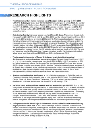 THE DEAL BOOK OF UKRAINE
PART 1 | INVESTMENT ACTIVITY OVERVIEW
• Liquidity volume is up while mergers remain weak. The volume of liquidity events has
grown rapidly over the past four years, amounting to $80m in 2012 and an estimated $455m in
2013. Most of the increase in 2013 can be attributed to the acquisition of GlobalLogic by Apax
Partners for $420m, the biggest liquidity event for the Ukrainian IT sector to date. Other
notable acquisitions include that of Portmone by the PE fund Dragon Capital’s Europe Virgin
Fund; of Fotomag by a private investor; and of UMH Digital by VETEK Group. The most
noteworthy acquisitions of 2012 were Viewdle by Google (for an estimated $45m) and
MoneXy by Fidobank. Merger activity remains weak, with only two mergers in 2012 –
KyiAvia/Tickets.ua and United Online Ventures/Tochka.net. After the IPO of Cupid PLC in
2010, the market has seen no public offerings. However, EPAM and Luxoft went public in
2012 and 2013, respectively. Both these international companies have large R&D facilities in
Ukraine, with the number of engineers exceeding 2,500.
• The year 2013 was marked by the rise of syndicate deals in which a number of
Ukrainian investors participated. Before last year the percentage of such deals was small.
Their number increased significantly in Q4 2013, strengthening the trend of increased market
transparency and investor cooperation for co-investments.
• 2014 is characterized by the high number of seed deals and the decrease in the amount
of capital invested. Compared to 2013, the investment volume decreased more than twofold.
While the seed deal count remains high, the average deal ticket has decreased to $270k per
deal. These trends are consistent with the worsening of political and economic situation that
resulted in the contraction of the money available in the market. That said, we expect the
venture market to recover in 2015-2016.
Note: A few buy out and growth stage deals over $10m which occurred in Ukraine in 2013-14
have been counted in this report even though they cannot be disclosed due to confidentiality
agreements.
13
A D V E R T I S E M E N T
 