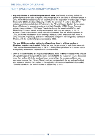 THE DEAL BOOK OF UKRAINE
PART 1 | INVESTMENT ACTIVITY OVERVIEW
CHART
6-1
1.1.1.2. TOTAL AMOUNT OF INVESTMENT
Total number of deals, 2010-2014
Total amount of investment, USD million, 2010-2014 1
14
1. This analysis excludes grants, which are not considered investments.
24
47
53
71
13
6
8
5
2
2014
80
171
2013
29
2010
11
1
57
2
14
2012
1
2011
2 3
Seed
Round B
Other
Round A
17 13 15 15
47
10
12
22
8 1223
12
12
2013
43
97
2012
3
2014
25
2011
4
48
20
2010
6
Other
Round B
Seed
Round A
CHART
1-1
1-2
 