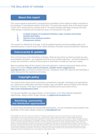 This unique research represents a comprehensive compilation of the majority of deals conducted on
the Ukrainian IT and Internet market in 2012-2013. The report also covers some of the deals closed
in 2010, 2011 and the first ten months of 2014. The report analyzes 250 deals involving more than
1,000 startups in Ukraine over the past four years. It is structured in four parts:
I. In-depth analysis of investment activities, major investors and trends
II. Detailed deal tables
III. Opinions from leading investors
IV. Entrepreneur stories
This research is offered free of charge. It will be updated regularly and kept available gratis to all
interested parties in order to draw to the vibrant Ukrainian innovation scene the attention it deserves.
This is the first issue of the Deal Book of Ukraine. While we have done our best to provide accurate
and complete information, we recognize the limits of such industry reporting – and will be pleased to
receive any corrections, notices of inaccuracies or information on deals we may have missed.
New and updated data will be included in the next publication, improving the level of detail and the
quality of the report. Please submit corrections, updates and/or suggestions to
report@uadn.net. Our thanks in advance for your assistance, which will make the next Deal Book a
better resource for the investment community.
The content of this report and its summaries is protected by copyright. Individuals and organizations
can, without prior authorization and free of charge, copy and publish without limitation short extracts
in the form of quotes. This report must be clearly indicated as the source with a link to
http://uadn.net/publications.html
To copy and republish very large extracts, or the full report, or for other editorial cooperation
opportunities, please contact Yevgen Sysoyev at ys@aventurescapital.com
To inquire about advertising and sponsorship opportunities, or if your would like to get involved in the
distribution of this report, please contact us at report@uadn.net.
DISCLAIMER: The data in this report are provided for informational purposes only and cannot be construed as an offer, proposal or
recommendation re any of the companies, records, etc., featured herein. Neither AVentures Capital nor Ukraine Digital News bears
responsibility for any consequences resulting from application of the data offered in the report or for any direct or indirect damages (including
lost profits) caused by such application. All estimations, opinions, forecasts and conclusions herein are based exclusively on estimates by the
authors of this report. While the information provided in the report has been obtained from sources considered reliable, neither AVentures
Capital nor Ukraine Digital New guarantees the accuracy and completeness of the data. Any financial/investment decisions made by users of
this report are based exclusively on their own independent estimations of personal financial circumstances and investment aims. The authors of
this report draw attention to the fact that investment and financial operations on the Internet market are associated with business risk and
require relevant knowledge and expertise. The opinions, estimations and forecasts specified in the present research represent the authors’
knowledge at the time of publication only and are subject to change without notice.
About this report
Inaccuracies & updates
Advertising, sponsorship
and distribution opportunities
Copyright policy
THE DEAL BOOK OF UKRAINE
2
 