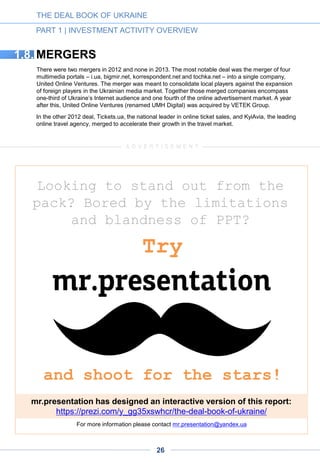 CHART3-9
MAIN INVESTORS AND EXAMPLES OF
THEIR PORTFOLIO COMPANIES
The groupings below indicate the most active investors in the Ukrainian market (minimum one-year
tenure), with examples of their portfolio companies and selected projects. Not included here are a
number of foreign venture funds that have made only one investment (e.g. Life.sreda fund in Settle)
and other venture funds that have either invested in companies with R&D in Ukraine or are in the
process of screening deals (e.g. Accel Partners, Bessemer Venture Partners, EarlyBird and
Mangrove).
THE DEAL BOOK OF UKRAINE
PART 1 | INVESTMENT ACTIVITY OVERVIEW
1.7.
A few new venture funds, including Digital Future, APEX VNT and FOVentures, launched in Q3
2014 and plan to make their first deals in late 2014. We also don’t include Polyteco, an incubator
created at Kyiv Polytechnical Institute, whose mission is to bring up the generation of professionally
trained entrepreneurs. Polyteco provides office space on the premises of the institute as well as
funding and mentorship sessions.
1.9.
GROWTH & BUY-OUT STAGE INVESTORS
STRATEGIC INVESTORS
Ex-
26
 
