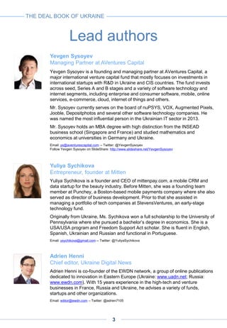 Lead authors
THE DEAL BOOK OF UKRAINE
Yevgen Sysoyev
Managing Partner at AVentures Capital
Yevgen Sysoyev is a founding and managing partner at AVentures Capital, a
major international venture capital fund that mostly focuses on investments in
international startups with R&D in Ukraine and CIS countries. The fund invests
across seed, Series A and B stages and a variety of software technology and
internet segments, including enterprise and consumer software, mobile, online
services, e-commerce, cloud, internet of things and others.
Mr. Sysoyev currently serves on the board of nuPSYS, VOX, Augmented Pixels,
Jooble, Depositphotos and several other software technology companies. He
was named the most influential person in the Ukrainian IT sector in 2013.
Mr. Sysoyev holds an MBA degree with high distinction from the INSEAD
business school (Singapore and France) and studied mathematics and
economics at universities in Germany and Ukraine.
Email: ys@aventurescapital.com -- Twitter: @YevgenSysoyev
Follow Yevgen Sysoyev on SlideShare: http://www.slideshare.net/YevgenSysoyev
Yuliya Sychikova
Entrepreneur, founder at Mitten
Yuliya Sychikova is a founder and CEO of mittenpay.com, a mobile CRM and
data startup for the beauty industry. Before Mitten, she was a founding team
member at Punchey, a Boston-based mobile payments company where she also
served as director of business development. Prior to that she assisted in
managing a portfolio of tech companies at StevensVentures, an early-stage
technology fund.
Originally from Ukraine, Ms. Sychikova won a full scholarship to the University of
Pennsylvania where she pursued a bachelor’s degree in economics. She is a
USA/USA program and Freedom Support Act scholar. She is fluent in English,
Spanish, Ukrainian and Russian and functional in Portuguese.
Email: ysychikova@gmail.com -- Twitter: @YuliyaSychikova
Adrien Henni
Chief editor, Ukraine Digital News
Adrien Henni is co-founder of the EWDN network, a group of online publications
dedicated to innovation in Eastern Europe (Ukraine: www.uadn.net; Russia:
www.ewdn.com). With 15 years experience in the high-tech and venture
businesses in France, Russia and Ukraine, he advises a variety of funds,
startups and other organizations.
Email: editor@ewdn.com – Twitter: @adrien7105
3
 