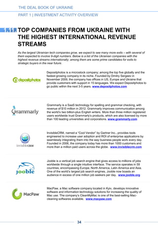 Together Networks is a leading social and online dating business in Europe.
With over 110 million users worldwide, it operates across four continents. The
service operates with casual dating web-sites main part of which previously
belonged to Cupid PLC, a public company founded by Bill Dobbie and
Max Polyakov in 2005 and acquired by Grendall Investments in 2013. Its
work force now includes hundreds of employees based in Dnepropetrovsk,
Zaporizhzhya and Kyiv. www.togethernetworks.com
Zeobit specializes in computer security software and internet security.
Founded by Slava Kolomiychuk in 2006, today ZeoBIT is world known for the
bundled utility software called MacKeeper, the multifunctional software that
combines 16 individual applications for Macintosh computers. ZeoBIT has a
management headquarters in the US and partnership offices in Europe and
Asia. www.zeobit.com
Founded in 2008, Genesis is a global Internet company that has developed a
number of sizable and fast-growing internet projects in Russia, Ukraine,
Kazakhstan, Azerbaijan and Nigeria. www.gentechpartners.com
THE DEAL BOOK OF UKRAINE
PART 1 | INVESTMENT ACTIVITY OVERVIEW
Paymentwall, with a partly Ukrainian founding team and a major R&D center
still in Ukraine, is a global payment service provider for digital content, virtual
goods and web services. It features over a hundred payment options that
allow companies to monetize their users around the world – especially in the
field of games, e-commerce and other verticals. Headquartered in San
Francisco, the company is another candidate to go public in the next 3-5
years. www.paymentwall.com
Readdle creates innovative business and productivity applications for iPhones
and iPads. Founded in 2007 in Odessa, the company has had more than
30,000,000 downloads. Millions of clients use such Readdle apps as Scanner
Pro, Documents, PDF Expert, Calendars 5, and Printer Pro on a daily basis.
www.readdle.com
StarWind Software is a leading provider of software-defined storage for
Microsoft Hyper-V and Windows Server 2012. Founded by Ukrainian
entrepreneurs, the company now has offices in the United States and
Ukraine; today its customers number more than 30,000 worldwide, including
SMBs, governmental and educational institutions and Fortune 1000
companies. www.starwindsoftware.com
34
 