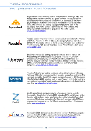AWARD WINNING STARTUPS
The following are recent ratings of leading Ukrainian startups from different sources
1.12.
THE DEAL BOOK OF UKRAINE
PART 1 | INVESTMENT ACTIVITY OVERVIEW
3.12.2.AWARD-WINNING UKRAINIAN STARTUPS AT IDCEE
IN 2013 AND 2014
#1 place, 2013
Kwambio is a platform for designers and users of 3-D printing.
www.kwamb.io
#2 place, 2014
Ecoisme is a B2B2C service that helps people monitor their energy
consumption and helps utility providers reduce power peaks..
www.ecois.me
#3 place, 2014
Looksery is face tracking and face modification technology for real-time video
messaging. www.looksery.com
#1 place, 2013
Ubertesters is the leading global provider of a cloud-based, process
management tool for mobile applications beta testing. www.ubertesters.com
#3 place, 2013
Backendless provides an instant backend to help developers build better apps
faster. www.backendless.com
Best Consumer Startup Award, 2013
Kabanchik is a Ukrainian TaskRabbit analogue that allows people to
outsource selected jobs and errands. www.kabanchik.ua
Best Ukrainian Startup, 2013
Hashtago offers brands a way to engage with customers in social networks
and reward people for using branded hashtags. www.hashtago.com
1.12.1.
35
 