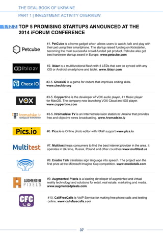 2014: HOW THE POLITICAL TURMOIL HAS
AFFECTED THE INDUSTRY, AND WHAT TO
EXPECT NEXT
1.13.
The outlook for the sector is mixed: while the performance of local companies depends
on the political situation in the country, the global players will continue to prosper.
2014 is marked by a temporary slowdown
A general slowdown in investment activity but an agile liquidity market
1.13.1.
With 80 investment deals closed in 2014, the number of transactions is higher compared to 2013.
The amount invested, however, has slipped to $42m, almost a threefold drop against the same
period a year ago. However, taking into account the confirmed interest of key international and
local funds in investing in Ukrainian high tech (see Part 3 “Investors Respond”), we believe that this
drop in investment volume is temporary.
On the other hand, we can conclude that although activity remains high, the average ticket has
decreased significantly across stages. Most of the deals closed in 2014 were early stage seed
deals with the average ticket of $270,000. With the emergence of new incubators and early stage
funds, we expect to see more early stage deals with small tickets. In particular, in the first half of
2014 has seen the opening of few new VC funds, such as Digital Future, APEX VNT, FISON and
FOVentures, and a number of new incubators. Carrot, the first Ukrainian hardware incubator,
launched in May 2014 and has already attracted such residents as iBlazr, Bike Lift & Carry and
Mobiliuz. iCubator, an incubator created through the National University of Kyiv-Mohyla Academy,
aims to assist startups in attracting capital via crowdfunding platforms such as Kickstarter,
InDiegogo and others. Another incubator, Sikorsky Challenge, launched in July 2014 through Kyiv
Polytechnic Institute; it is comprised of a startup school, business incubator and three venture
funds and will help startups by providing office space, connections to investors and various legal
and business services.
The M&A activity already exceeds the previous years by the number of deals. This year has
already seen seven acquisitions, several involving foreign companies. Japan’s Rakuten acquired
Slice.com, Semantria by Lexalytics for an estimated $10m nd the French BlaBlaCar bought
Podorozhniki.com for an estimated $1-$3m. Backup Agent, a Dutch company with a large R&D
team in Ukraine, was acquired by Acronis, whose headquarters are in the USA. In the local
market, Softserve acquired UkrGermanEnterprise; both are outsourcing companies; prom.ua
bought zakupki-online.com, a B2B procurement platform, for an estimated $800,000.
In the e-commerce segment, Fotomag and Senturia faced financial difficulties and were sold off.
There have been two mergers. One joined Superdeal and Pokupon, the two largest players in the
local coupon market (together accounting for over 60% of it). The other merger brought together
SoftTechnics and Intersog, two outsourcing companies.
THE DEAL BOOK OF UKRAINE
PART 1 | INVESTMENT ACTIVITY OVERVIEW
37
 