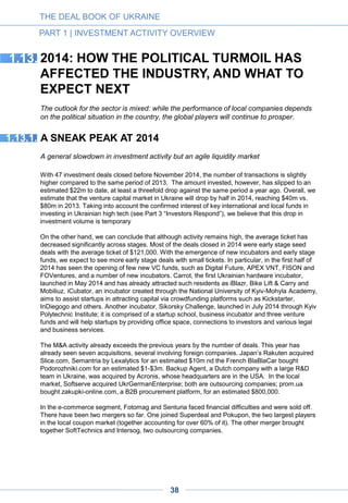 Political instability results in a dramatic drop in investment volume. In 2012-2013, the majority of
investors participating in rounds over $3m were either international investors or investors with
Russian roots. During the political crisis of 2014, such investors have been keeping their money
close to the belt. The data demonstrates this trend: while the number of $2m-plus deals in 2013
was at least ten, this year we have seen only three such deals: Starwind raised $3.25m from
Almaz Capital, ABRT and AVentures Capital; and Gillbus raised $3m from Intel Capital, InVenture
Partners and FinSight Ventures; food ecommerce startup Zakaz.ua raised $2.5m from CIG, a
Ukrainian family office. There was the first in Ukrainian market media for equity deal with
StarLightMedia agreed to provide discounted advertising for topmall.ua for $3.2m in exchange for
equity.
Slower growth rates await companies that are physically present in Ukraine and/or oriented
to the local market. The growth of many local companies has significantly slowed down in 2014.
As the corporate and government sectors have frozen their investment projects, local IT integrating
companies have suffered a major slump in demand. The growth of the outsourcing industry has
slowed from 30% to 15%. We believe that this is a short-term phenomenon caused by the
overreaction of some international clients – and expect the industry to resume its steady growth at
30% in the next five years. Unlike outsourcing, e-commerce companies did not experience a
decline in UAH terms in comparison with the same period last year. However, in USD terms we
estimate a drop of 35-45% due to devaluation of the Hryvnia (the Ukrainian currency). The earlier
projected growth of 40-50% remains fundamentally possible but is likely to be delayed until the
Ukrainian economy recovers and peace is restored. Foreign e-commerce players, however,
remain active in the local market: Russian fashion retailer Lamoda and Smart Guy, a major Danish
e-retailer, launched in Ukraine this year.
Global product companies will continue to enjoy growth while new startups should prepare
to think globally. Product companies oriented toward the global market have not felt the general
slowdown of the Ukrainian market. The market leaders continued growing at 50-100% a year.
Many of them are projected to conquer new geographies and keep their investor attractiveness in
2015. Paymentwall, Depositphotos, InvisibleCRM, Jooble, PaymentWall, Grammarly and
BPMOnline are among the largest companies with R&D in Ukraine, and they are continuing their
rapid growth this year. Younger startups should be ready to face a stark choice: show traction
quickly and become profitable or die fast. Thus the best startups will still be able to raise capital,
but the tickets will not be high. Most locally-oriented companies are unlikely to gain traction.
However, entering the global markets outside the CIS may allow businesses to finesse domestic
political risk.
Foreign companies will be the main buyers of Ukrainian global companies over the next few years.
This trend has already started in 2014: Japan’s Rakuten has acquired slice.com, America’s
Lexalytics acquired Semantria, French BlaBlaCar has bought podorozhniki.com to name a few. In
the second half of the year and in 2015 we expect to see many more exits of companies with
international presence and global products, including a few major IPOs.
Private equity funds have started investing in Ukrainian IT. We have already witnessed a number
of secondary deals involving international and local private equity funds, including the acquisition of
GlobalLogic by Apax Partners, Portmone by Dragon Capital’s European Virgin Fund, and Ciklum
by Horizon Capital. We expect to see more such deals in 2015-2016.
THE DEAL BOOK OF UKRAINE
PART 1 | INVESTMENT ACTIVITY OVERVIEW
38
 