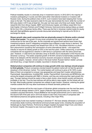 The political overhaul has created new opportunities for the industry, with a long-term positive
impact.
Political change has brought young, western-educated and progressive people into government –
and they have started lobbying for long-awaited and much-needed changes in the IT sector. As a
result, a law on e-commerce has passed its first reading in the Ukrainian Rada (parliament).
Although the law still requires improvements, it represents a major breakthrough for the sector,
with long-term positive implications. Beyond this, a recently-established group called the
Reanimation Package of Reforms is encouraging Ukrainian government officials and major mobile
providers toward the launch of 3G and 4G networks in the country. As the IT community of Ukraine
will continue its lobbying efforts over the next 2-3 years, we expect to see more positive news
regarding deregulation of the sector, IT infrastructure development, creation of e-government, and
reforms in IT and computer science education. More startups are likely to emerge while the
government aims to modernize through the automation of various government services as well as
social projects oriented towards increased transparency among political entities. A Yozma-type
fund is being discussed in Ukraine within the venture community: some players believe this model
could contribute to make the IT industry the main driver of Ukraine’s economy.
THE DEAL BOOK OF UKRAINE
PART 1 | INVESTMENT ACTIVITY OVERVIEW
39
CHART
1-17 Overview of notable liquidity events, 2014
Company Deal value, Acquirer Date Deal Sector
Semantria
(semantria.com)
$10m Lexalytics Jul-2014 Acquisition Software
Podorozhniki
(podorozhniki.com)
$2m BlaBlaCar Jan-2014 Acquisition Consumer Internet
UkrGermanEnterp
rise
$2m SoftServe 2014 Acquisition Enterprise
Zakupki.online.ua $800k Prom.ua Oct-2014 Acquisition E-commerce
AdCenter $400k VertaMedia Jul-2014 Acquisition Enterprise
Slice
(slice.com)
Undisclosed Rakuten Aug-2014 Acquisition Software
BackupAgent Undisclosed Acronis Aug-14 Acquisition Software
Unconfirmed amounts
Official data
 