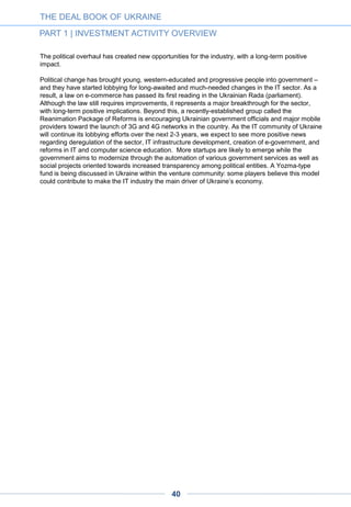 1.13.2. COULD UKRAINE FOLLOW THE ISRAELI EXAMPLE?
With the right private initiatives and government support, Ukraine could repeat Israel’s
success.
Ukraine’s marked resemblance to Israel suggests that the country has a chance of emulating
Israel’s successful IT experience. Both are young countries with big international diasporas; both
are eager to join the developed world and are experienced in the high-tech sector; both demonstrate
growth in entrepreneurship development; and unfortunately both have unfriendly neighboring
countries. In 2013 Israel closed a record 662 deals totaling $2.3bn. Some 45 companies had exits,
with a total exit volume of $6.4bn. Much of this stunning growth has been attributed to a round of
successful reforms in the venture capital and startup sector. The biggest and most successful Israeli
initiative – Yozma – matched government money 1:1 with investment from private sources in Israeli
startups. As a result, in the first three years of the initiative, Yozma contributed to the emergence of
over 10 venture funds.
Today Israel has some 70 venture capital funds investing in Israeli and foreign startups and the
largest number of startups per capita of any country.6 The Ukrainian IT community has already
started discussions of similar reforms and held meetings with key political figures to initiate plans.
We hope to see such plans become a reality over the next few years. The following is a list of the
most noteworthy initiatives and organizations piloted in 2013-2014, with their purposes and goals.
6. See Ilia Kenigshtein’s presentation on Israel: http://www.slideshare.net/kenigshtein/ss-34422854
THE DEAL BOOK OF UKRAINE
PART 1 | INVESTMENT ACTIVITY OVERVIEW
A D V E R T I S E M E N T
40
 