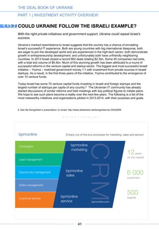 Chasopys is a co-working space based in Kyiv designed for entrepreneurs in
various fields. Started in 2012, it quickly became a full-time office space for
startups while many industry events take place there.
www.coworking.chasopys.ua/en
Growthup Acceleration program offers a two-part program to introduce
prospective entrepreneurs to concepts behind business-development and to
provide support in building startups. The first part of the acceleration program
includes a series of seminars that provide insight into key principles of
venture investments and the technology market. The second part of the
program offers participants personalized attention from mentors who have
been selected based on their qualifications and expertise on issues pertaining
to the given project. www.growthup.com/en/program-en
HPLife Global Program is aimed at the development of entrepreneurs who
have recently started their business and want to enhance their management
skills. The goal of the program is to help the participants transfer from intuitive
project management to the conscious one; to represent the best practices of
management and business project development. www.ent.bionic-
university.com/uk/hp/
THE DEAL BOOK OF UKRAINE
PART 1 | INVESTMENT ACTIVITY OVERVIEW
Hub Odessa is a co-working space and a business incubator in Odessa,
Ukraine that hosts many educational events for entrepreneurs.
www.coworking.od.ua
NOTABLE INDUSTRY INITIATIVES1.14.
The troubled 2014 year could, paradoxically, go down in Ukraine’s history as a foundational period
for its young high tech venture industry. While, for the first time, the new authorities seemed to pay
due attention to the sector’s needs – seeing in it a vector to the country’s modernization – several
important organizations emerged, providing the industry with a long-awaited structuration and
collective stimulus. Also worthy of note are industry events, some of which are listed in Appendix 4.
The Brain Basket Foundation is a growth-oriented non-profit launched by
Ukraine's leading IT companies with the goal of making the country’s IT
industry the driving force of Ukraine’s economy. The Foundation, launched in
spring 2014, aims to raise the funds and resources to train 100,000 IT
specialists by 2020 – making IT the number one export industry in Ukraine,
contributing $20bn yearly while driving startup growth and advancing the
implementation of e-government. The Brain Basket Foundation is supported
by key figures of the Ukrainian business, educational and political scene as
well as by such international businesses as Microsoft, Cisco and Ciklum. It
enjoys the support of Sir Richard Branson as well as of Kyiv mayor Vitaly
Klitschko. www.brainbasket.org
41
 