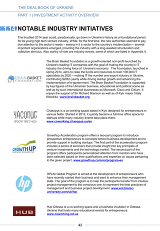 Lviv IT-BPO Cluster is an association of leading Lviv-based IT and BPO
companies that jointly undertook an initiative to transform the business
environment in the city. By uniting companies, universities and local authorities
for the implementation of projects with high added value, the organization aims
to make Lviv one of the most competitive business services centers in Central
and Eastern Europe, foster business ecosystem development for an IT-BPO
cluster in Lviv and create an internationally competitive R&D center in the city.
The cluster started its activities in 2010. www.it-bpo.lviv.ua/en
Launched in 2011, Startup UA is a platform that connects entrepreneurs with
Ukrainian private investors offering financial investment in high-margin
startups. The platform’s mission is to increase the wealth of Ukrainian
society (investors, entrepreneurs and others) by developing the investment
ecosystem in Ukraine and matching high-potential projects with interested
investors. www.startup.ua
Startup Ukraine is a co-working center in Kyiv, Ukraine started by Anna
Petrova in 2011. The center aims at developing entrepreneurship in Ukraine.
One of its main goals is to create a community of 10,000 entrepreneurs in
Ukraine in three years time. Aside from providing a co-working space, the
center serves as an educational and networking platform for entrepreneurs
and other professionals. www.startupukraine.com
The Ukrainian Innovation Development Association (UAID) was launched in
mid 2014, gathering twenty of the most significant players on the Ukrainian
high-tech scene. These include international technological companies, IT
service providers, technoparks, investment companies and educational
institutions. The mission of the Association is to create conditions for the
rapid development of high-tech business in Ukraine. UAID’s main goals are to
boost Ukraine’s investor attractiveness and to increase country’s work
efficiency and the welfare of its people. www.uaid.com.ua
THE DEAL BOOK OF UKRAINE
PART 1 | INVESTMENT ACTIVITY OVERVIEW
In early 2014, amid the revolutionary events, the leaders of the Ukrainian IT
community set out Innovative Ukraine to advocate comprehensive government
reform program for the IT industry. Key reforms include the deregulation of the
sector, the elimination of corruption schemes, the enactment of e-commerce,
tax and education laws and the automation of government services. Innovative
Ukraine has developed a program to replicate the experience of Israel, the
USA and other countries in boosting the IT and technology sector. In particular,
the program suggests mirroring Israel’s Yozma initiative, according to which
the government must implement attractive tax incentives to foreign venture
capital firms investing in Ukraine, matching all private investment with
government funds 1:1.
Reanimation Package of Reforms (RPR) is a community of experts, activists
and journalists whose goal is to promote and speed up urgently needed
government reforms inspired by the Maidan ideals. RPR has already enabled
the passage of 12 laws concerning public procurement, lustration of judges,
public broadcasting, standardization and other issues. One of the key goals of
PRP is to make 3G and 4G networks available in Ukraine.
www.platforma-reform.org
Innovative
Ukraine
42
 