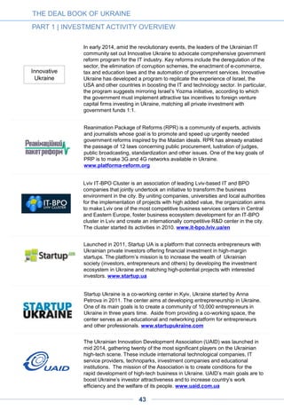 Launched in June 2014, UAngel is a business angel network that provides a
platform for entrepreneurs to meet investors and for investors to syndicate
locally and internationally. It facilitates the introduction of entrepreneurs to
potential investors through events, presentations, investor coffee mornings, the
online platform GUST and other means. UAngel consists of high net-worth
individuals or entities interested in financing privately held companies or
ventures, typically in the early stages of development. It is a closed group;
membership is considered a privilege and is subject to renewal, revocation or
termination based on members’ willingness to abide by the group’s
confidentiality requirements, membership requirements, membership
agreement and Code of Conduct. Members are supported with expert help,
educational programs and training. UAngel is a member of the European
Business Angels Network and strives to be a meeting point for local and
international angel investors and entrepreneurs. www.uangel.com.ua
The Ukrainian Venture Capital and Private Equity Association was established
in mid-2014 to shape the future direction of the private equity industry and
represent the interests of private equity investors to policymakers. The
association aims to improve the business climate, promote the country as an
attractive market for international investors, and advance local investment
opportunities, including in the technology and IT sector. www.uvca.eu
A D V E R T I S E M E N T
THE DEAL BOOK OF UKRAINE
PART 1 | INVESTMENT ACTIVITY OVERVIEW
43
 