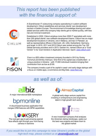Table of contents
5
THE DEAL BOOK OF UKRAINE
5
Key Findings 6
Forewords 7
Part 1: Investment activity overview 11
1.1. Research highlights 12
1.2. Total amount of investment 14
1.3. Unreported deals 17
1.4. Foreign capital breakdown 17
1.5. Breakdown by sector 19
1.6. A closer look at funding states 20
1.7. Liquidity events 23
1.7.1 2012 liquidity events 23
1.7.2 2013 liquidity events 24
1.8. Mergers 25
1.9. Main investors and examples of their portfolio companies 26
1.10. Venture market growth rates 31
1.11. Ukrainian companies with the highest global revenue streams 33
1.12. Award winning startups 35
1.12.1 Award-winning startups at IDCEE in 2013 and 2014 35
1.12.2. Top startups annonced at the 2014 iForum conference 36
1.13. 2014: How the political turmoil has affected the industry,
and what to expect next 37
1.13.1 A sneak peak at 2014 37
1.13.2 Could Ukraine follow the Israeli example? 40
1.14. Notable industry initiatives 41
Part 2. Deal table 44
2.1. Methodology 45
2.2. Deal table 46
3. Investors respond:
How attractive is Ukraine’s high-tech? 68
4. Entrepreneur stories 80
5. Appendices 92
Appendix 1. Select articles on latest industry developments 93
Appendix 2. Legal advice to Ukrainian startups 118
Appendix 3. Recommendable news & data sources 122
Appendix 4: Major industry events 124
An interactive presentation of this report can be viewed via this link:
https://prezi.com/y_gg35xswhcr/the-deal-book-of-ukraine/
DESIGNED BY
 