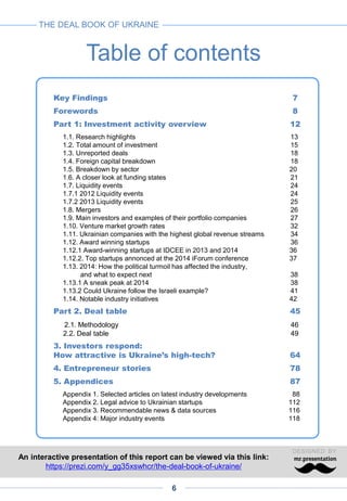 Even before the emergence of a startup and venture ecosystem, a
multibillion-dollar IT industry developed in Ukraine, based on a high-level
engineering pool. In 2014, this sector went through the political tumult with
little damage.
1
3
Virtually non-existent five years ago, the Ukrainian venture market grew
extremely fast in 2012-2013, reaching at least $100 million in 2013.2
In 2014, the number of deals increased slightly but the investment volume
decreased by twofold, due to the smaller amounts invested. This setback is
likely to be only temporary.
Paradoxically, this troubled year saw a revival of the Ukrainian venture and
startup scene. A new generation of domestic investors and startup
entrepreneurs is emerging, angel investment is growing and the portion of
the syndicated deals have significantly increased.
Following the development of business incubators, accelerators and
industry events in 2012-2013, a range of industry associations, educational
and media initiatives emerged in 2014, laying the foundations of a dynamic
ecosystem.
At its earliest stages, venture market growth was fuelled essentially by
foreign funds. In 2013, however, Ukrainian investors started investing more
significantly, nearing 70% of total venture transaction amounts. In 2014,
several Russian and Western funds maintained their interest in Ukraine with
some deals closed, while an important fraction of venture money came from
Ukrainian players.
The venture capital industry, though young, has now many parts of the
puzzle: from accelerators, to seed and Series A rounds, to buy-out funds.
Series B and growth funds are still missing, with international funds closing
the gap.
While domestically oriented companies face slower growth in 2014-2015,
international projects continue to enjoy dramatic growth with several global
success stories from Ukraine.
M&A activity gained momentum in 2013 and 2014, with notable acquisitions
by Google, Rakuten and Apax to name a few. As the largest Ukrainian tech
companies are reaching maturity, even more exits are expected in the near
future with potentially nine-digit figures.
Key findings
3
4
5
3
6
7
8
9
THE DEAL BOOK OF UKRAINE
6
 