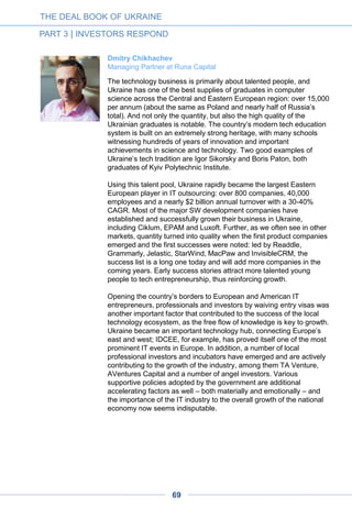 Intel Capital is one of the largest technology investors globally,
investing $300-500 million every year – roughly half of which is
outside the US. We have been present in the CIS region since 2000
and consider Ukraine among the most attractive IT hubs worldwide.
What makes it stand out is the depth of engineering talent, exemplified
by multibillion-dollar R&D output consumed by companies and
markets around the world every year. This competitive advantage
makes Ukraine an integral part of the global ecosystem and a unique
destination for tech investors.
Over the past 10-15 years Ukraine has transitioned from an
outsourcing platform for large global corporations into a much more
diverse market that can generate its own innovative technologies. We
have seen local entrepreneurs coming up with solutions that proved
competitive not only in the growing domestic market but also abroad.
Grammarly, Paymentwall, DepositPhotos, Jelastic and MacPaw are
good examples of global companies with “brains” in Ukraine. These
types of stories are very exciting, given the considerably larger
addressable markets and opportunities to scale. The flip side is that
many of these companies are often bootstrapped and not looking for
new capital. Yet we would argue that having experienced VCs on
board goes far beyond growth capital and can meaningfully accelerate
business development.
Despite the seemingly attractive attributes of Ukraine’s IT landscape,
many investors remain wary of this market. There are only a handful
of VCs actively pursuing post-seed stage opportunities, one of them
being Intel Capital. Understandably, one of the key challenges for the
industry is to fix this imbalance by more actively promoting the
Ukrainian tech sector to investors and getting them more comfortable
with putting capital to work. An unstable macro backdrop clearly does
not help, but investing in core technologies often brings immunity from
political and economic uncertainty and leads to successfully
weathering the storm in the end.
Kirill Cehoval
Director at Intel Capital
THE DEAL BOOK OF UKRAINE
PART 3 | INVESTORS RESPOND
69
 